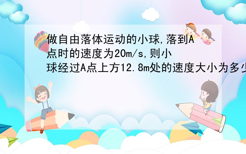 做自由落体运动的小球,落到A点时的速度为20m/s,则小球经过A点上方12.8m处的速度大小为多少m/s?经过A点下方25m处的速度大小为多少m/s?[g取10m/s2}