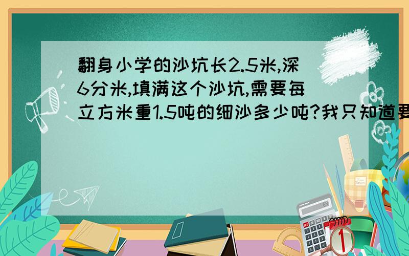 翻身小学的沙坑长2.5米,深6分米,填满这个沙坑,需要每立方米重1.5吨的细沙多少吨?我只知道要把6化成0.6还有我只知道溶剂和体积的算式一样,可宽没.