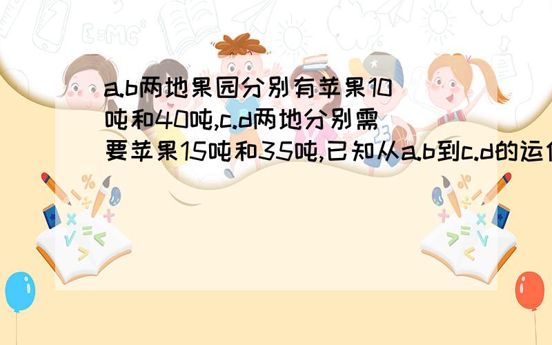 a.b两地果园分别有苹果10吨和40吨,c.d两地分别需要苹果15吨和35吨,已知从a.b到c.d的运价如下表A、B两地果园分别有苹果10吨和40吨,C、D两地分别需要苹果15吨和35吨；已知从A、B到C、D的运价如下