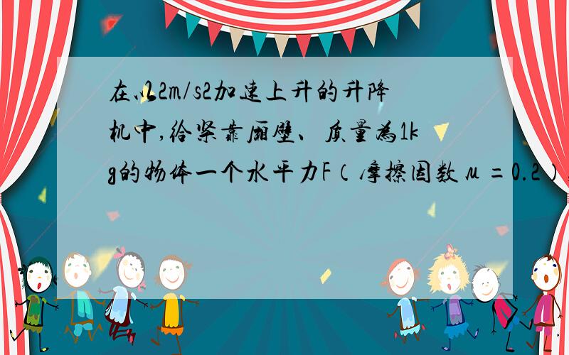 在以2m/s2加速上升的升降机中,给紧靠厢壁、质量为1kg的物体一个水平力F（摩擦因数μ=0.2）,使物体相对壁静止,如图所示．则F的最小值是（g取10m/s2）．没有过程也可以,愿可以得到解法!急