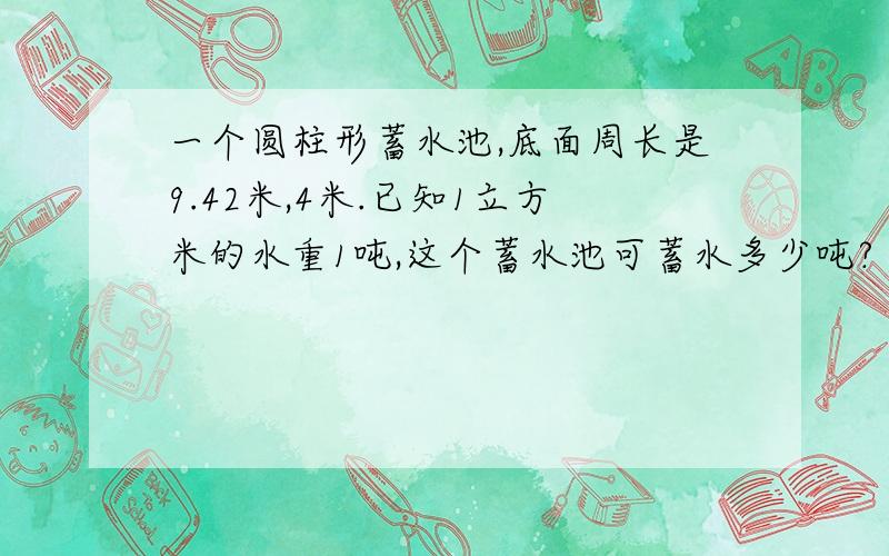 一个圆柱形蓄水池,底面周长是9.42米,4米.已知1立方米的水重1吨,这个蓄水池可蓄水多少吨?