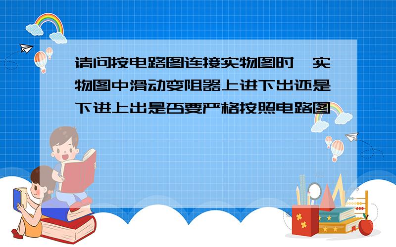 请问按电路图连接实物图时,实物图中滑动变阻器上进下出还是下进上出是否要严格按照电路图