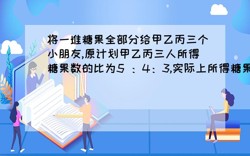 将一堆糖果全部分给甲乙丙三个小朋友,原计划甲乙丙三人所得糖果数的比为5 ：4：3,实际上所得糖果数的比将一堆糖果全部分给甲乙丙三个小朋友,原计划甲乙丙三人所得糖果数的比为5 ：4:3,