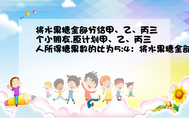 将水果糖全部分给甲、乙、丙三个小朋友.原计划甲、乙、丙三人所得糖果数的比为5:4：将水果糖全部分给甲、乙、丙三个小朋友.原计划甲、乙、丙三人所得糖果数的比为5:4:3.实际上甲、乙