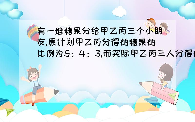 有一堆糖果分给甲乙丙三个小朋友,原计划甲乙丙分得的糖果的比例为5：4：3,而实际甲乙丙三人分得的糖果比例为7：6：5.其中一位小朋友多得了5块糖果,请问实际多分5块糖的小朋友是谁?他分