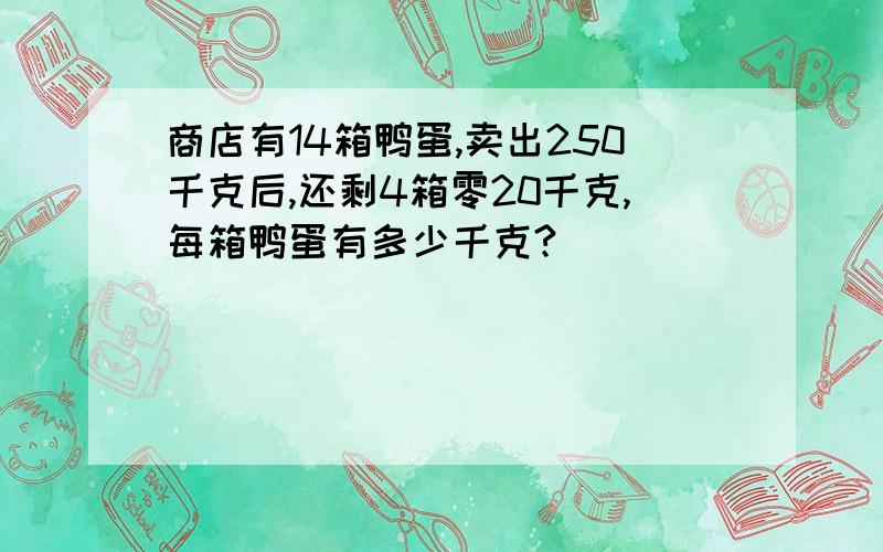 商店有14箱鸭蛋,卖出250千克后,还剩4箱零20千克,每箱鸭蛋有多少千克?