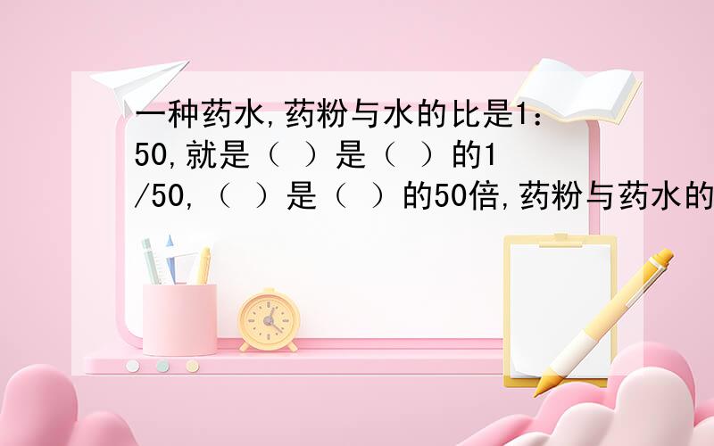 一种药水,药粉与水的比是1：50,就是（ ）是（ ）的1/50,（ ）是（ ）的50倍,药粉与药水的比是（ ）：（ ）.