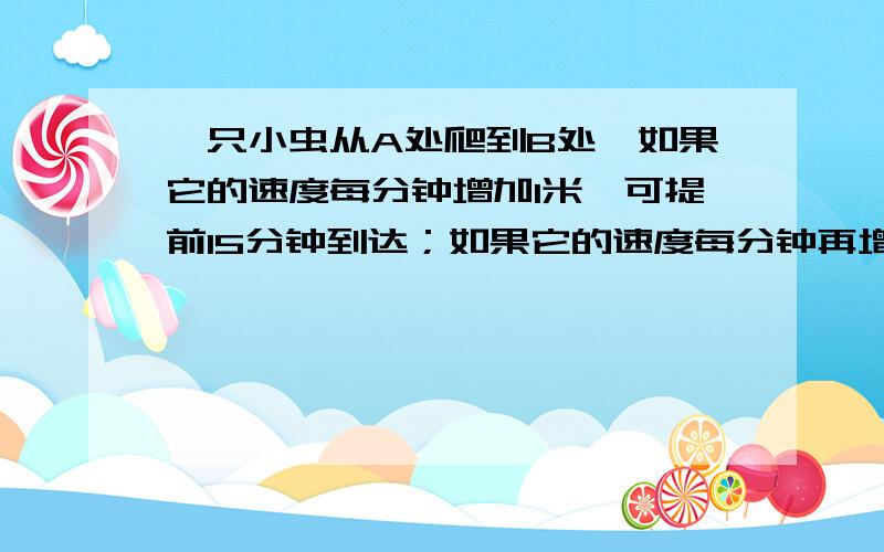 一只小虫从A处爬到B处,如果它的速度每分钟增加1米,可提前15分钟到达；如果它的速度每分钟再增加2米,则又可提前15分钟到达.A、B之间相距多少米?