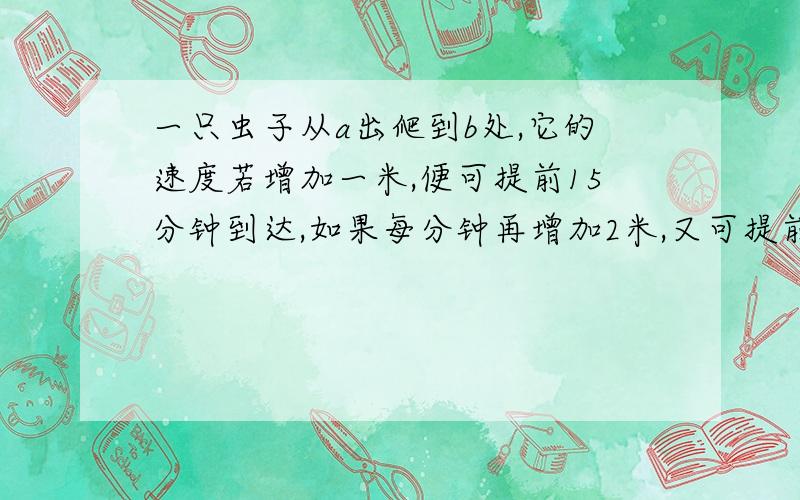 一只虫子从a出爬到b处,它的速度若增加一米,便可提前15分钟到达,如果每分钟再增加2米,又可提前15分钟一只虫子从a出爬到b处,它的速度若增加一米,便可提前15分钟到达,如果每分钟再增加2米,