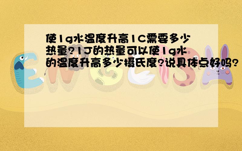 使1g水温度升高1C需要多少热量?1J的热量可以使1g水的温度升高多少摄氏度?说具体点好吗?