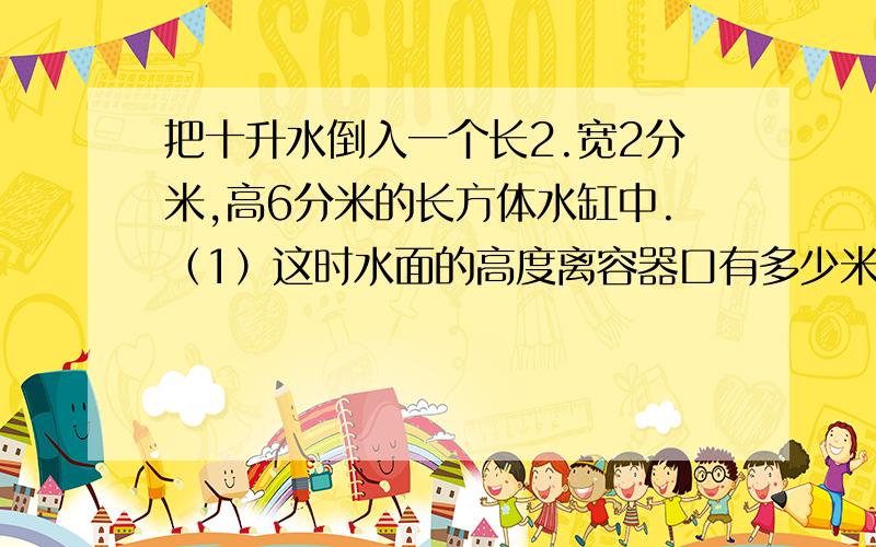 把十升水倒入一个长2.宽2分米,高6分米的长方体水缸中.（1）这时水面的高度离容器口有多少米?（2）此时,将一个正方体铁块全部浸入水中,水面上升了1.2分米,你能求出正方体铁块的体积吗?