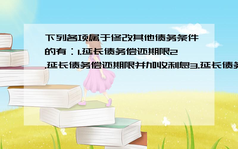 下列各项属于修改其他债务条件的有：1.延长债务偿还期限2.延长债务偿还期限并加收利息3.延长债务偿还期限并减少债务本金4.延长债务偿还期限并减少债务利息