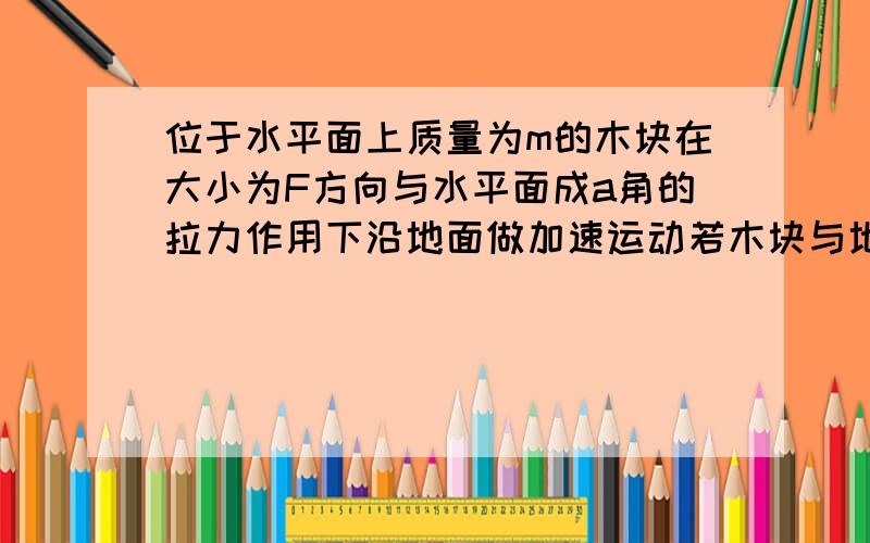 位于水平面上质量为m的木块在大小为F方向与水平面成a角的拉力作用下沿地面做加速运动若木块与地面之间的滑动摩擦力因数为μ则木块的加速度为A.F/mB.Fcosa/mC.Fcosa-μmg/mD.Fcosa-μ（mg-Fsina)/m