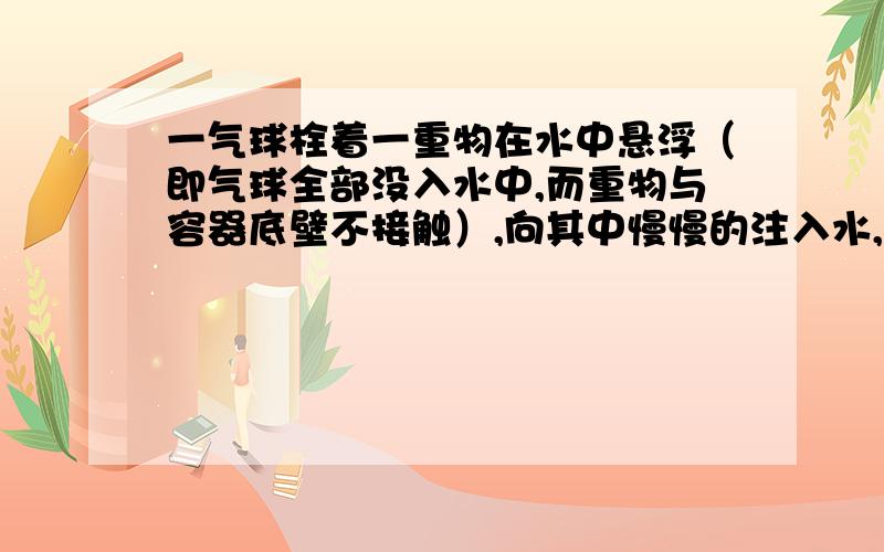 一气球栓着一重物在水中悬浮（即气球全部没入水中,而重物与容器底壁不接触）,向其中慢慢的注入水,问此物会（ ） A下沉 B上浮 C悬浮