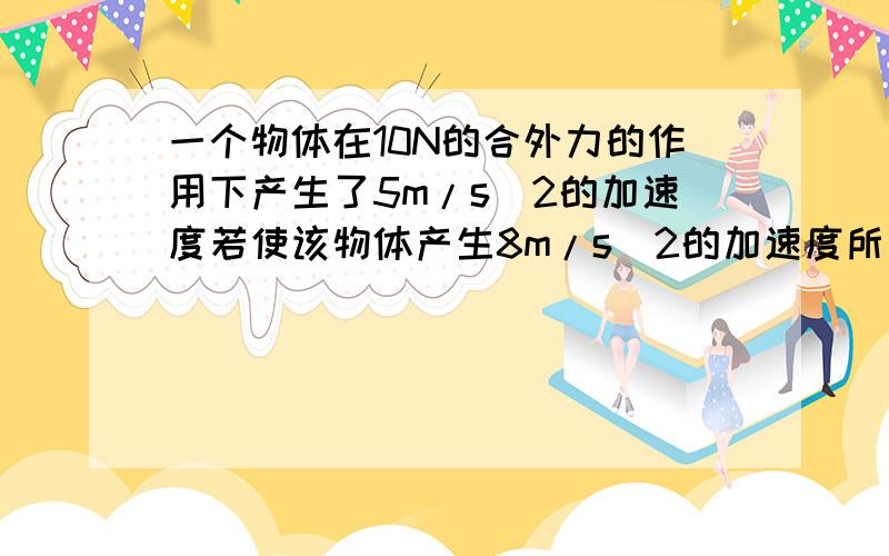 一个物体在10N的合外力的作用下产生了5m/s^2的加速度若使该物体产生8m/s^2的加速度所需合外力的大小是A.12N B.14N C.16N D.18N = = 靠你们了