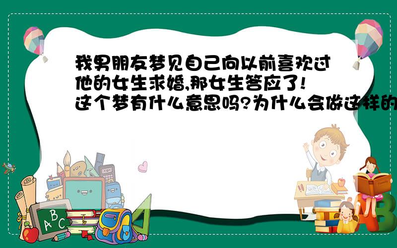 我男朋友梦见自己向以前喜欢过他的女生求婚,那女生答应了!这个梦有什么意思吗?为什么会做这样的梦?我跟男朋友感情很好,他也很爱我.他很内疚地把这个梦告诉我了,我知道我不应该怪他,