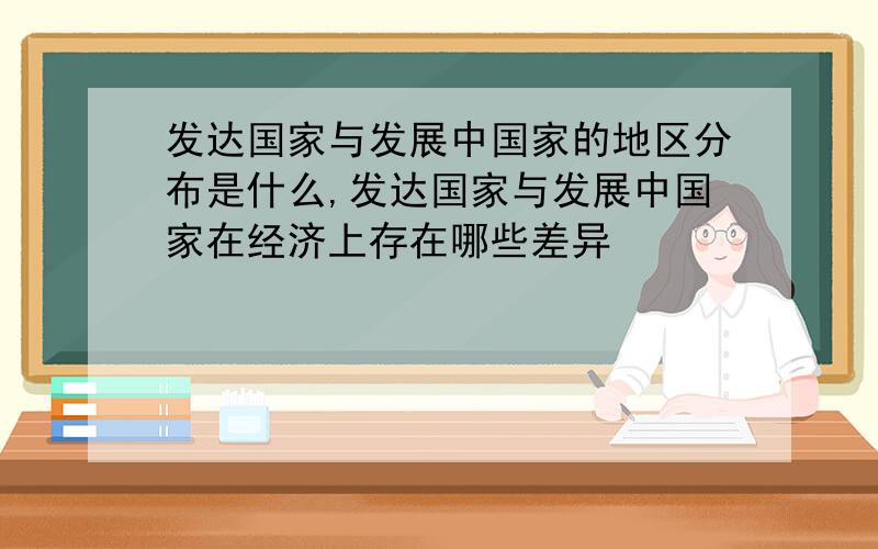 发达国家与发展中国家的地区分布是什么,发达国家与发展中国家在经济上存在哪些差异