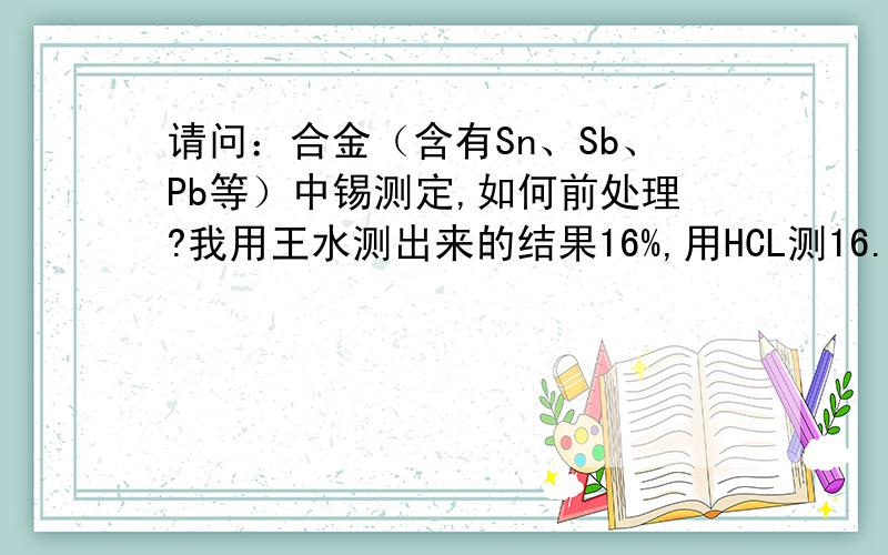 请问：合金（含有Sn、Sb、Pb等）中锡测定,如何前处理?我用王水测出来的结果16%,用HCL测16.6%,用HNO3测0.18%.但里面的成分是30%的.请问在哪里出了问题?我用王水溶解时有很多晶体出现,会不会和沉