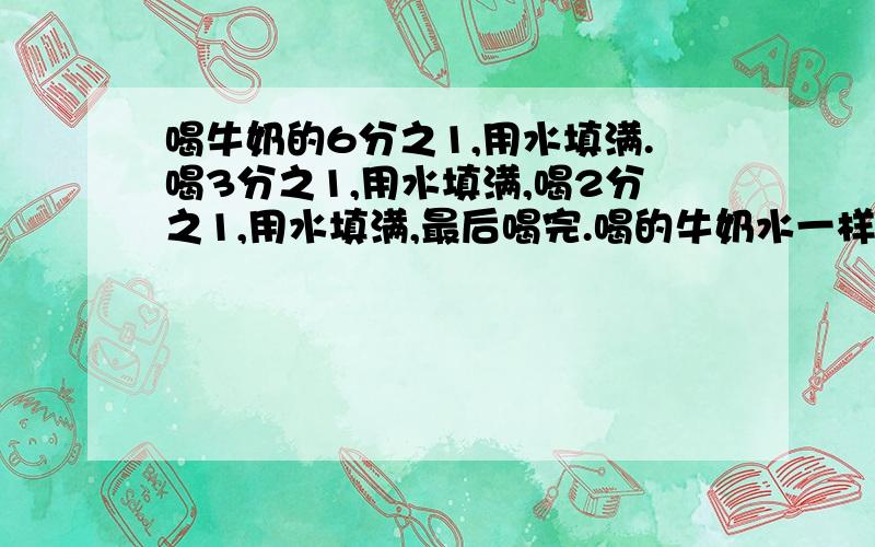 喝牛奶的6分之1,用水填满.喝3分之1,用水填满,喝2分之1,用水填满,最后喝完.喝的牛奶水一样吗,为什