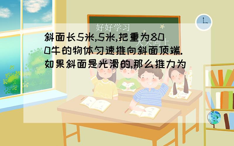 斜面长5米,5米,把重为800牛的物体匀速推向斜面顶端.如果斜面是光滑的,那么推力为_____.这个要怎么计算那?