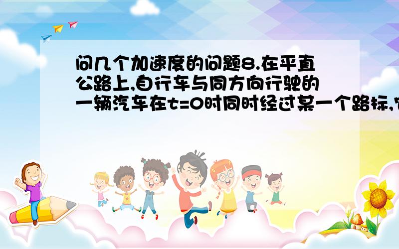 问几个加速度的问题8.在平直公路上,自行车与同方向行驶的一辆汽车在t=0时同时经过某一个路标,它们的位移s（m）随时间t（s）变化的规律为：汽车  [　　 ]　　A.汽车作匀减速直线运动,自行