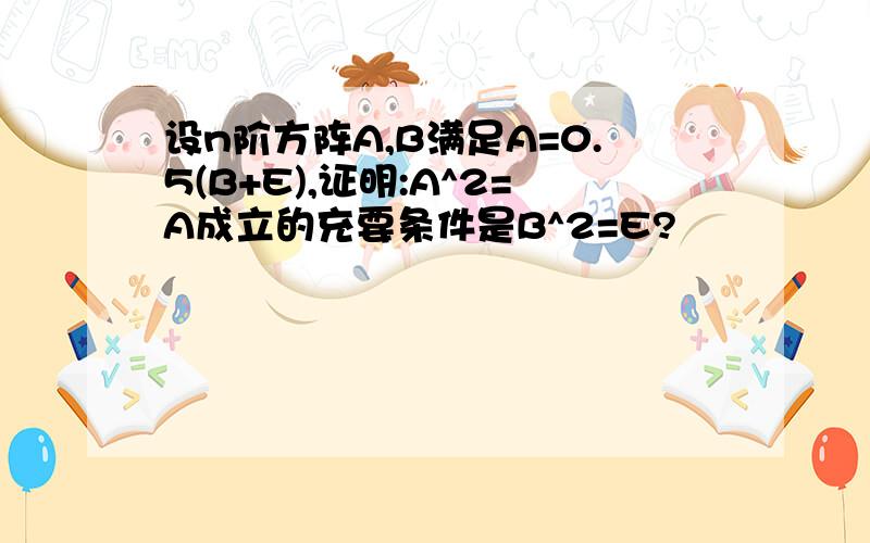 设n阶方阵A,B满足A=0.5(B+E),证明:A^2=A成立的充要条件是B^2=E?