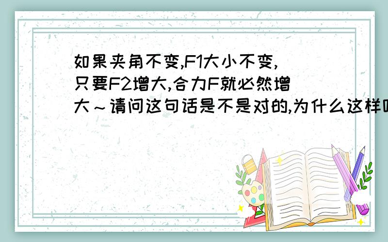 如果夹角不变,F1大小不变,只要F2增大,合力F就必然增大～请问这句话是不是对的,为什么这样呢?