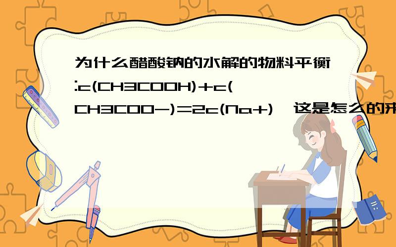 为什么醋酸钠的水解的物料平衡:c(CH3COOH)+c(CH3COO-)=2c(Na+),这是怎么的来的?