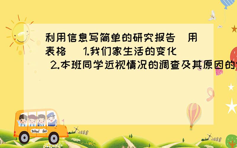 利用信息写简单的研究报告（用表格） 1.我们家生活的变化 2.本班同学近视情况的调查及其原因的分析（接上面的）3.成语中名人故事.用上面给的题目写.