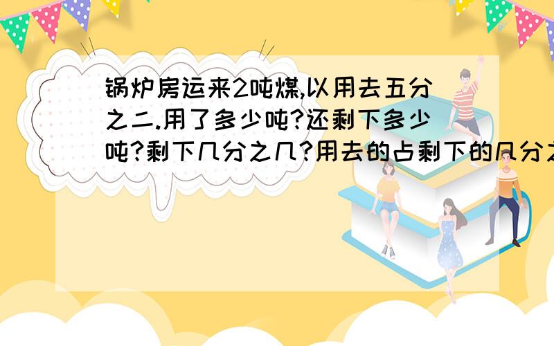 锅炉房运来2吨煤,以用去五分之二.用了多少吨?还剩下多少吨?剩下几分之几?用去的占剩下的几分之几?