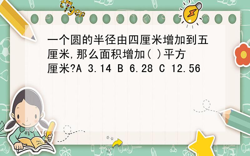 一个圆的半径由四厘米增加到五厘米,那么面积增加( )平方厘米?A 3.14 B 6.28 C 12.56