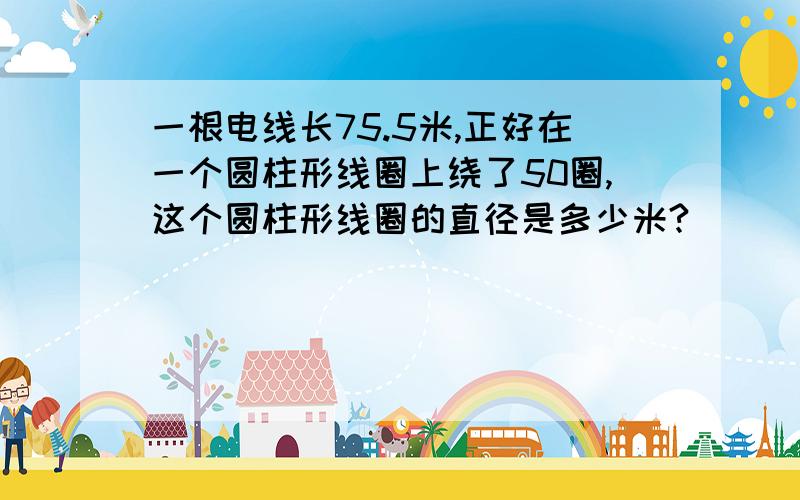 一根电线长75.5米,正好在一个圆柱形线圈上绕了50圈,这个圆柱形线圈的直径是多少米?