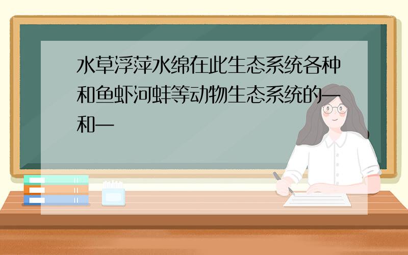 水草浮萍水绵在此生态系统各种和鱼虾河蚌等动物生态系统的—和—