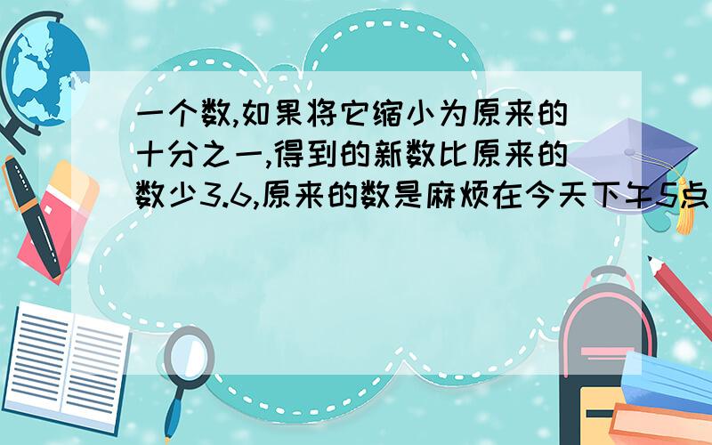 一个数,如果将它缩小为原来的十分之一,得到的新数比原来的数少3.6,原来的数是麻烦在今天下午5点前给答案