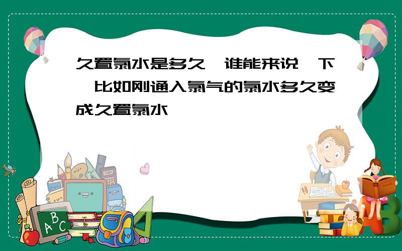 久置氯水是多久,谁能来说一下,比如刚通入氯气的氯水多久变成久置氯水