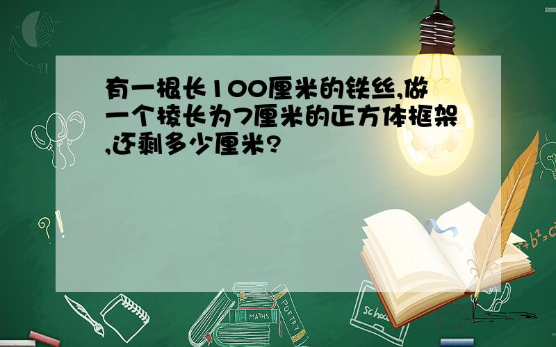 有一根长100厘米的铁丝,做一个棱长为7厘米的正方体框架,还剩多少厘米?