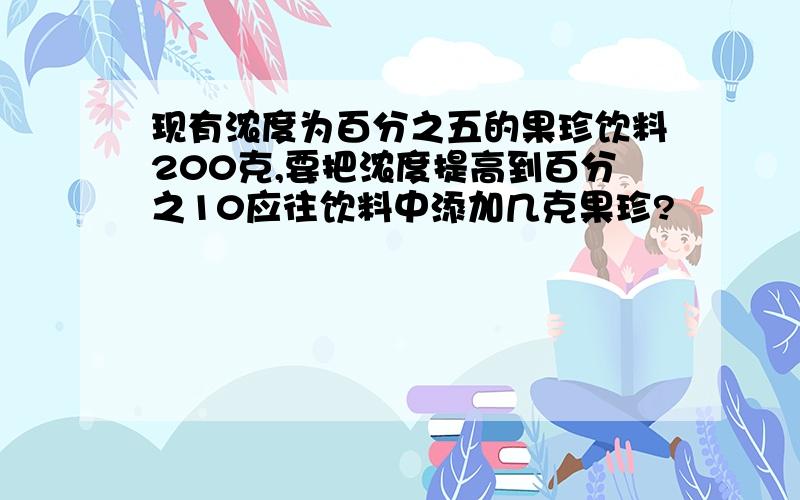 现有浓度为百分之五的果珍饮料200克,要把浓度提高到百分之10应往饮料中添加几克果珍?