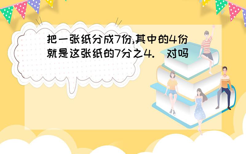 把一张纸分成7份,其中的4份就是这张纸的7分之4.（对吗）