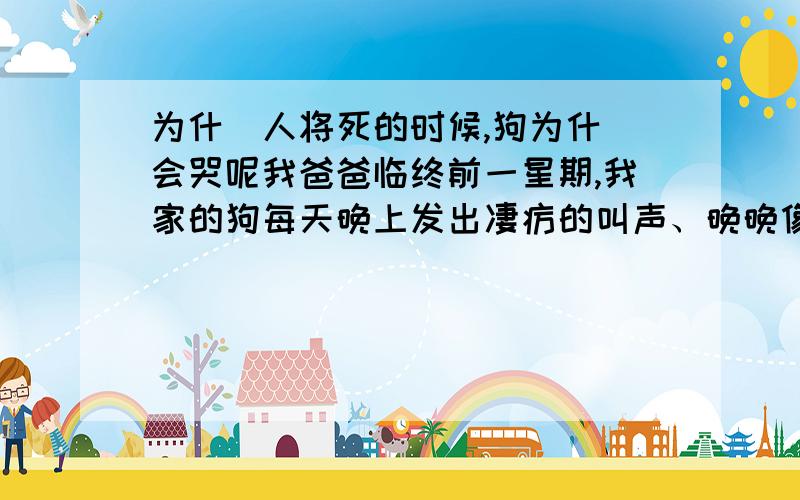 为什麼人将死的时候,狗为什麼会哭呢我爸爸临终前一星期,我家的狗每天晚上发出凄疠的叫声、晚晚像哭泣的样子呢!爸爸死后狗儿再没有发生以上事情了!有没科学点的解释呢!