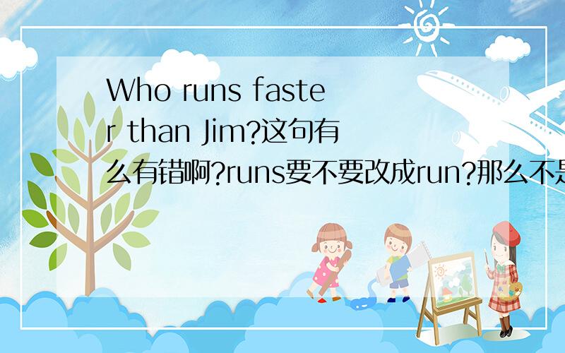 Who runs faster than Jim?这句有么有错啊?runs要不要改成run?那么不是要改疑问句时,要把动词变成原形吗?回答完这个我给他加10分!