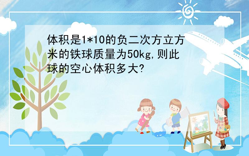 体积是1*10的负二次方立方米的铁球质量为50kg,则此球的空心体积多大?