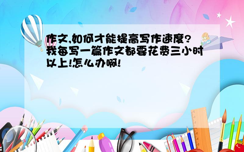 作文,如何才能提高写作速度?我每写一篇作文都要花费三小时以上!怎么办啊!