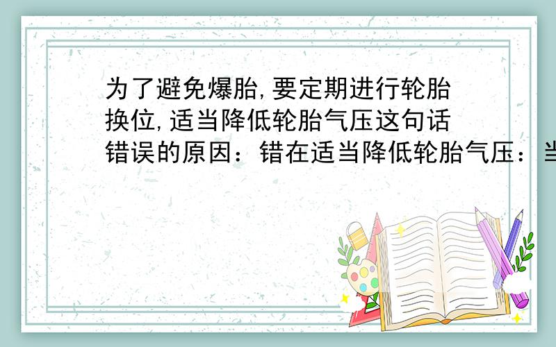 为了避免爆胎,要定期进行轮胎换位,适当降低轮胎气压这句话错误的原因：错在适当降低轮胎气压：当汽车长期行驶时,如果气压低,轮胎变形率增高,胎内温度升高,进而造成胎内气压大幅升高,