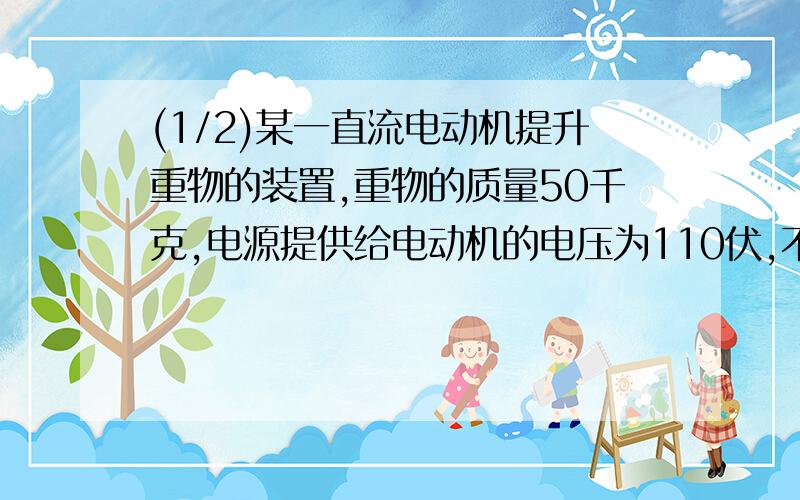 (1/2)某一直流电动机提升重物的装置,重物的质量50千克,电源提供给电动机的电压为110伏,不计各种摩擦...(1/2)某一直流电动机提升重物的装置,重物的质量50千克,电源提供给电动机的电压为110伏