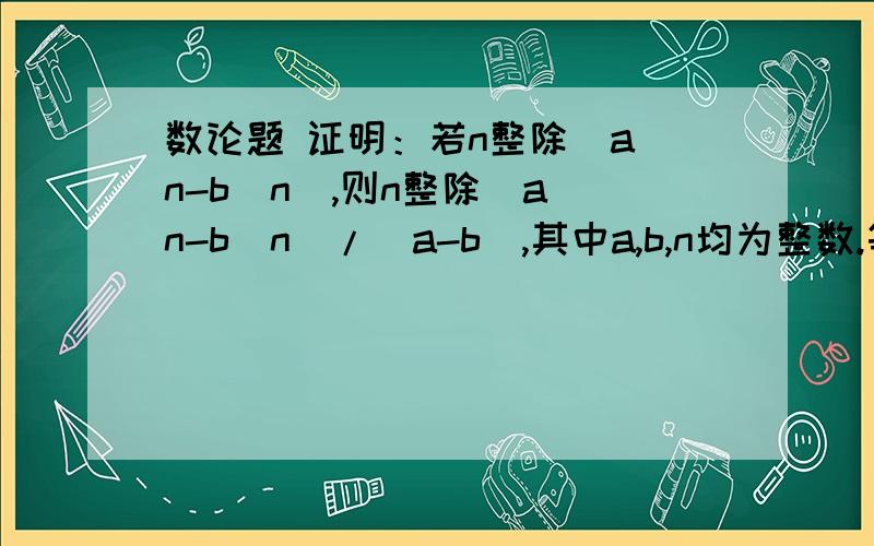 数论题 证明：若n整除(a^n-b^n),则n整除(a^n-b^n)/(a-b),其中a,b,n均为整数.等价表述：若a^n-b^n≡0(mod n) ,则(a^n-b^n)/(a-b)≡0(mod n),其中a,b,n均为整数.（当n为素数时很容易证明,但这里要求n为整数,我就