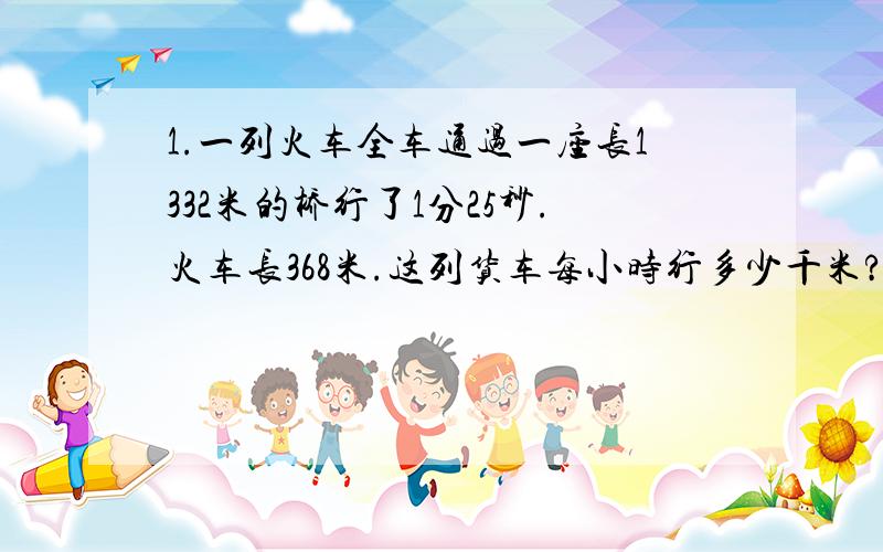 1.一列火车全车通过一座长1332米的桥行了1分25秒.火车长368米.这列货车每小时行多少千米?2.一列客车和一列同样长的货车从桥两端同时相对而行,客车行完桥用6分钟,货车行完桥用8分钟,客车比