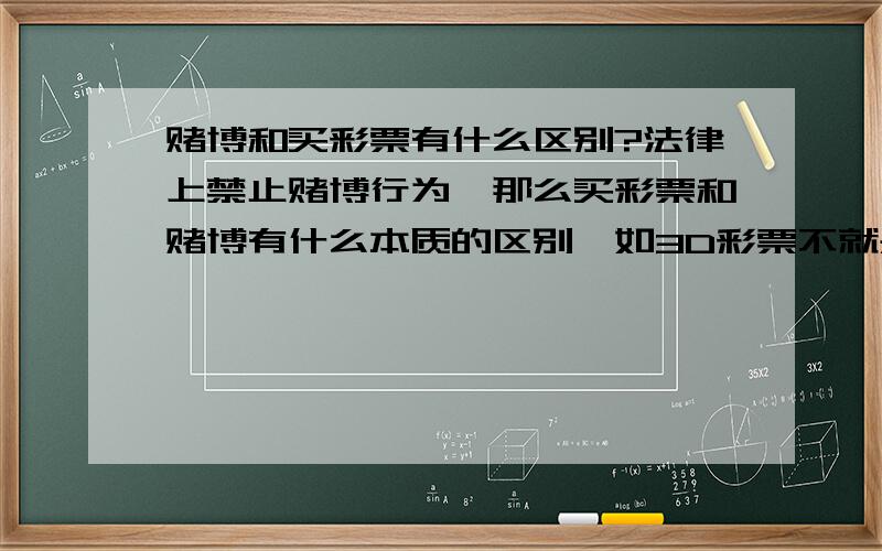 赌博和买彩票有什么区别?法律上禁止赌博行为,那么买彩票和赌博有什么本质的区别,如3D彩票不就是一个例子,这跟赌博究竟有多大的区别?还有体育彩票跟赌博有多少区别?现在不是有很多人