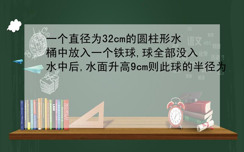 一个直径为32cm的圆柱形水桶中放入一个铁球,球全部没入水中后,水面升高9cm则此球的半径为