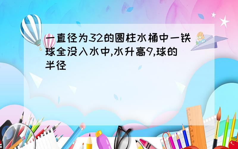 一直径为32的圆柱水桶中一铁球全没入水中,水升高9,球的半径