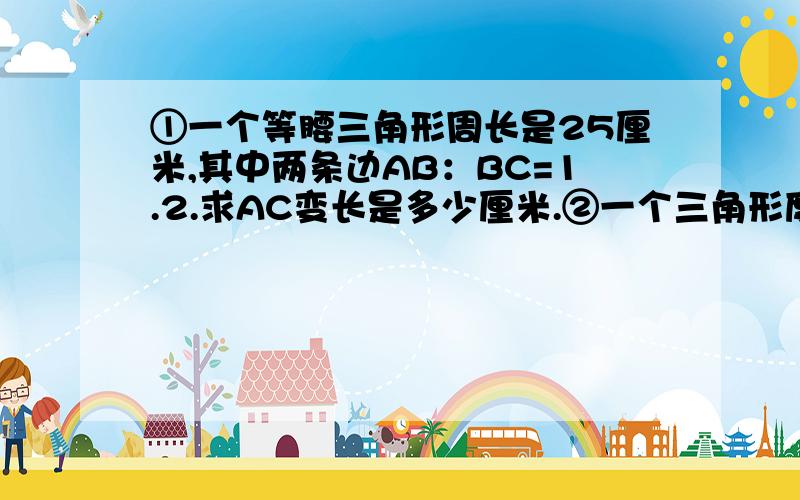 ①一个等腰三角形周长是25厘米,其中两条边AB：BC=1.2.求AC变长是多少厘米.②一个三角形度数的比是2：3：4,这是个什么三角形?